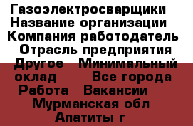 Газоэлектросварщики › Название организации ­ Компания-работодатель › Отрасль предприятия ­ Другое › Минимальный оклад ­ 1 - Все города Работа » Вакансии   . Мурманская обл.,Апатиты г.